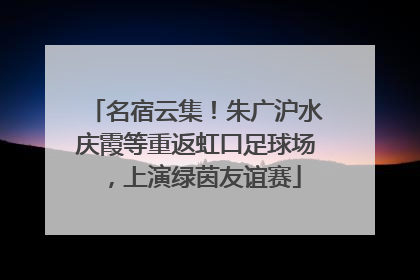 名宿云集！朱广沪水庆霞等重返虹口足球场，上演绿茵友谊赛