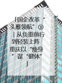 国企改革“头雁领航”③｜从负重前行到轻装上阵 重庆以“瘦身”谋“健体”