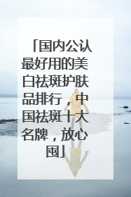 国内公认最好用的美白祛斑护肤品排行，中国祛斑十大名牌，放心囤