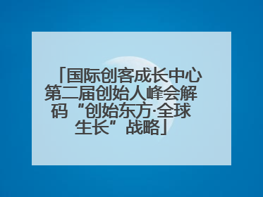 国际创客成长中心第二届创始人峰会解码“创始东方·全球生长”战略