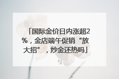 国际金价日内涨超2%，金店端午促销“放大招”，炒金还热吗