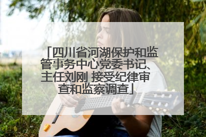四川省河湖保护和监管事务中心党委书记、主任刘刚 接受纪律审查和监察调查