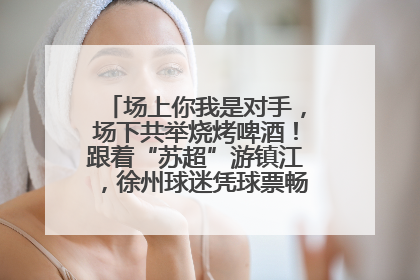 场上你我是对手，场下共举烧烤啤酒！跟着“苏超”游镇江，徐州球迷凭球票畅游名山胜景