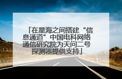 在星海之间搭建“信息通道”中国电科网络通信研究院为天问二号探测器提供支持