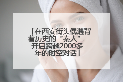在西安街头偶遇背着历史的“秦人” 开启跨越2000多年的时空对话