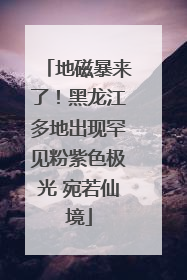 地磁暴来了！黑龙江多地出现罕见粉紫色极光 宛若仙境