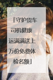 守护货车司机健康 运满满送上万份免费体检名额