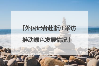 外国记者赴浙江采访推动绿色发展情况