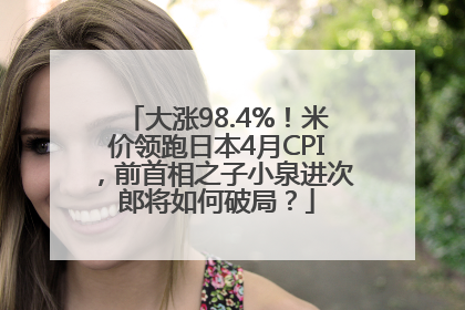 大涨98.4%！米价领跑日本4月CPI，前首相之子小泉进次郎将如何破局？