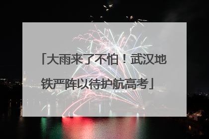 大雨来了不怕！武汉地铁严阵以待护航高考