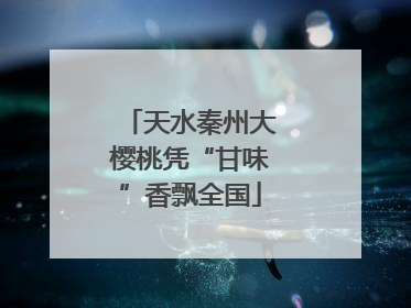 天水秦州大樱桃凭“甘味”香飘全国