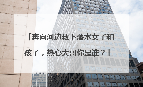 奔向河边救下落水女子和孩子，热心大哥你是谁？