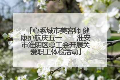 心系城市美容师 健康护航庆五一——淮安市淮阴区总工会开展关爱职工体检活动