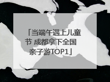 当端午遇上儿童节 成都拿下全国亲子游TOP1