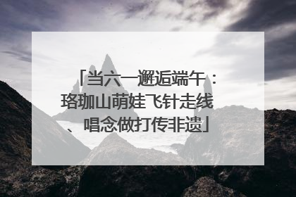 当六一邂逅端午：珞珈山萌娃飞针走线、唱念做打传非遗