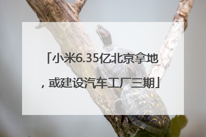 小米6.35亿北京拿地，或建设汽车工厂三期
