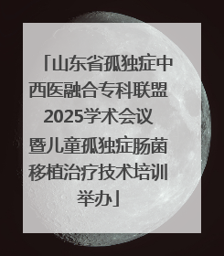 山东省孤独症中西医融合专科联盟2025学术会议暨儿童孤独症肠菌移植治疗技术培训举办