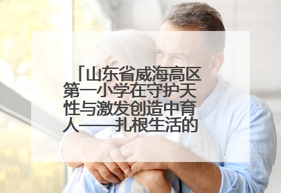 山东省威海高区第一小学在守护天性与激发创造中育人——扎根生活的科学教育更有效