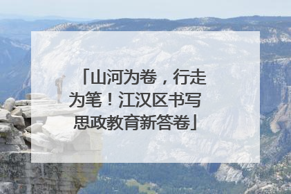 山河为卷，行走为笔！江汉区书写思政教育新答卷