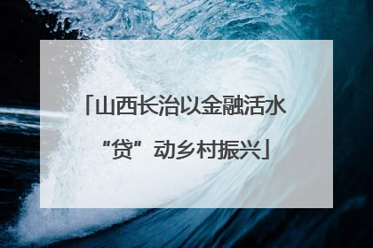 山西长治以金融活水“贷”动乡村振兴