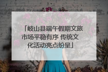 岐山县端午假期文旅市场平稳有序 传统文化活动亮点纷呈