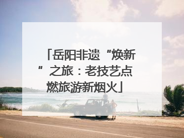 岳阳非遗“焕新”之旅：老技艺点燃旅游新烟火