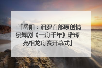 岳阳：汨罗首部原创情景舞剧《一舟千年》璀璨亮相龙舟赛开幕式
