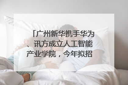 广州新华携手华为、讯方成立人工智能产业学院，今年拟招生150人