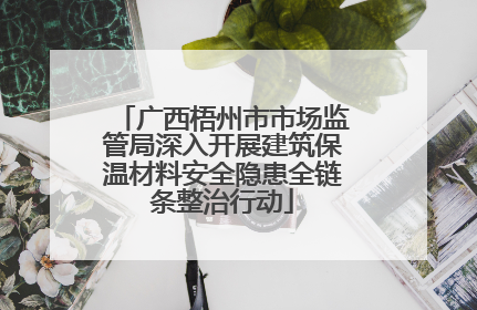 广西梧州市市场监管局深入开展建筑保温材料安全隐患全链条整治行动