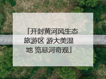 开封黄河风生态旅游区 游大美湿地 览悬河奇观