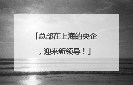 总部在上海的央企，迎来新领导！