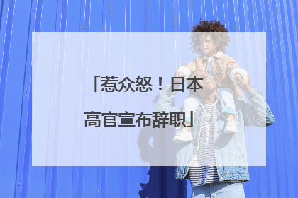 惹众怒！日本高官宣布辞职