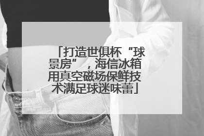 打造世俱杯“球景房”，海信冰箱用真空磁场保鲜技术满足球迷味蕾