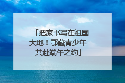 把家书写在祖国大地！鄂藏青少年共赴端午之约