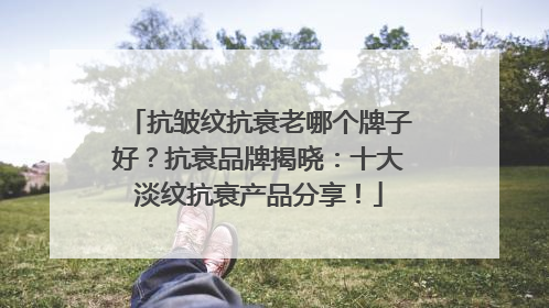抗皱纹抗衰老哪个牌子好？抗衰品牌揭晓：十大淡纹抗衰产品分享！