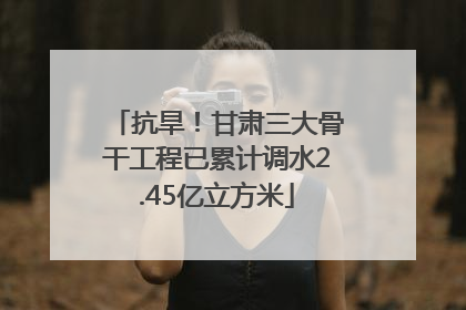 抗旱！甘肃三大骨干工程已累计调水2.45亿立方米