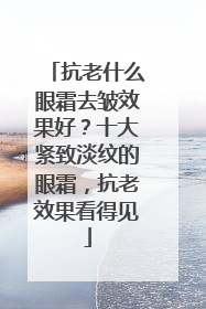 抗老什么眼霜去皱效果好？十大紧致淡纹的眼霜，抗老效果看得见