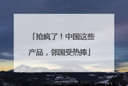 抢疯了！中国这些产品，邻国受热捧