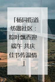 杨园街道纺器社区：粽叶飘香迎端午 共庆佳节传温情