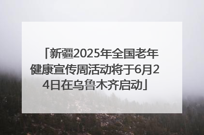 新疆2025年全国老年健康宣传周活动将于6月24日在乌鲁木齐启动