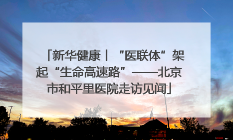 新华健康丨“医联体”架起“生命高速路”——北京市和平里医院走访见闻