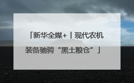 新华全媒+丨现代农机装备驰骋“黑土粮仓”