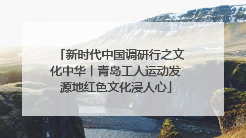 新时代中国调研行之文化中华丨青岛工人运动发源地红色文化浸人心