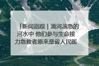 新闻追踪｜灞河湍急的河水中 他们参与生命接力急救者原来是省人民医院00后男护士