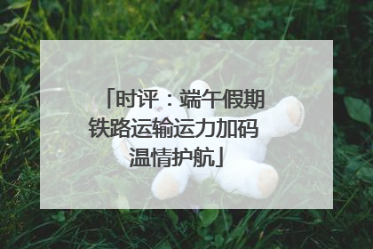 时评：端午假期铁路运输运力加码 温情护航