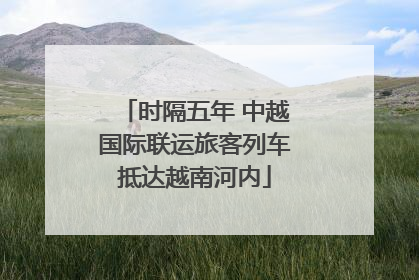 时隔五年 中越国际联运旅客列车抵达越南河内