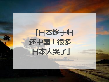 日本终于归还中国！很多日本人哭了