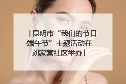 昆明市“我们的节日·端午节”主题活动在刘家营社区举办