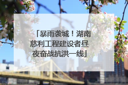 暴雨袭城！湖南慈利工程建设者昼夜奋战抗洪一线