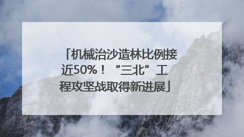 机械治沙造林比例接近50%！“三北”工程攻坚战取得新进展